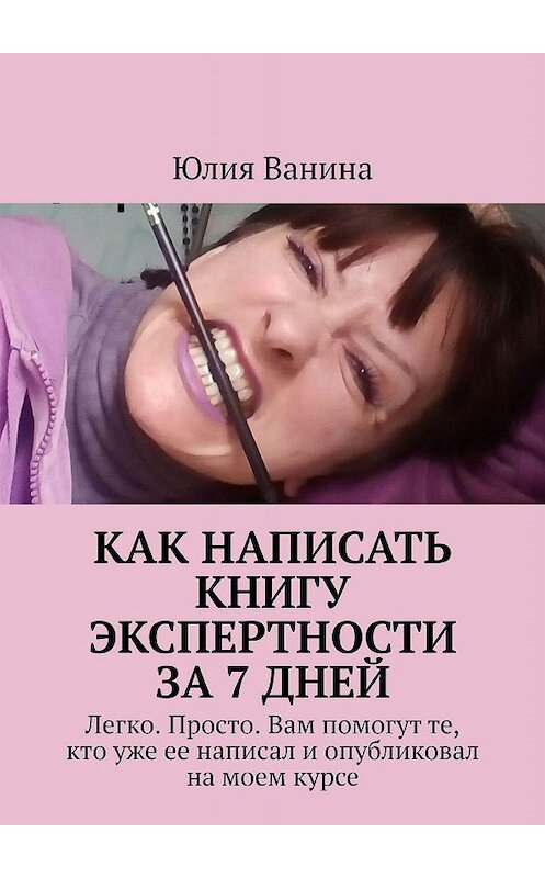 Обложка книги «Как написать книгу экспертности за 7 дней. Легко. Просто. Вам помогут те, кто уже ее написал и опубликовал на моем курсе» автора Юлии Ванины. ISBN 9785005018342.