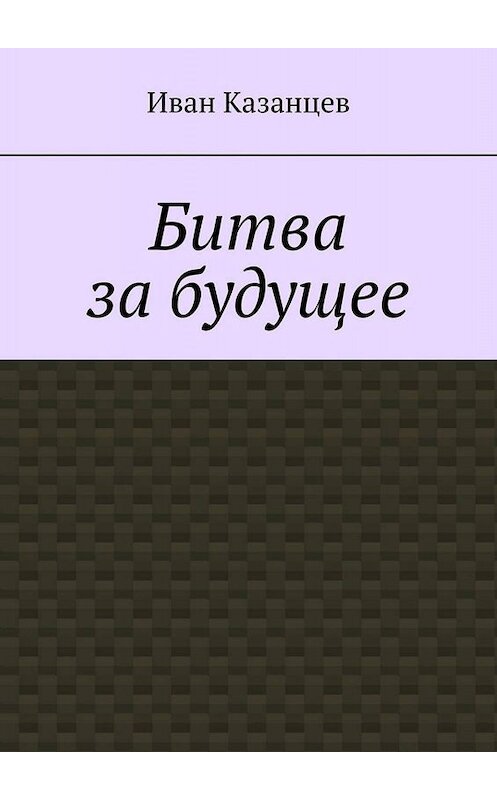 Обложка книги «Битва за будущее. Часть первая» автора Ивана Казанцева. ISBN 9785449811899.