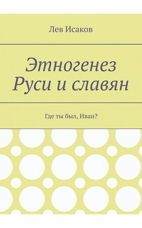 Обложка книги «Этногенез Руси и славян. Где ты был, Иван?» автора Лева Исакова. ISBN 9785449374141.