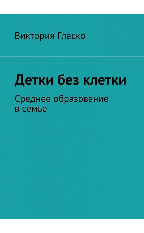 Обложка книги «Детки без клетки. Среднее образование в семье» автора Виктории Гласко. ISBN 9785448315688.