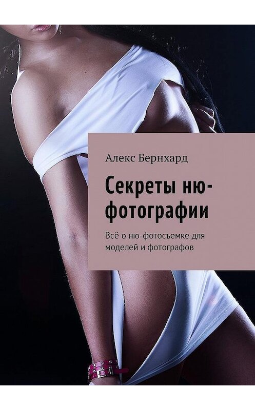 Обложка книги «Секреты ню-фотографии. Всё о ню-фотосъемке для моделей и фотографов» автора Алекса Бернхарда. ISBN 9785449016645.