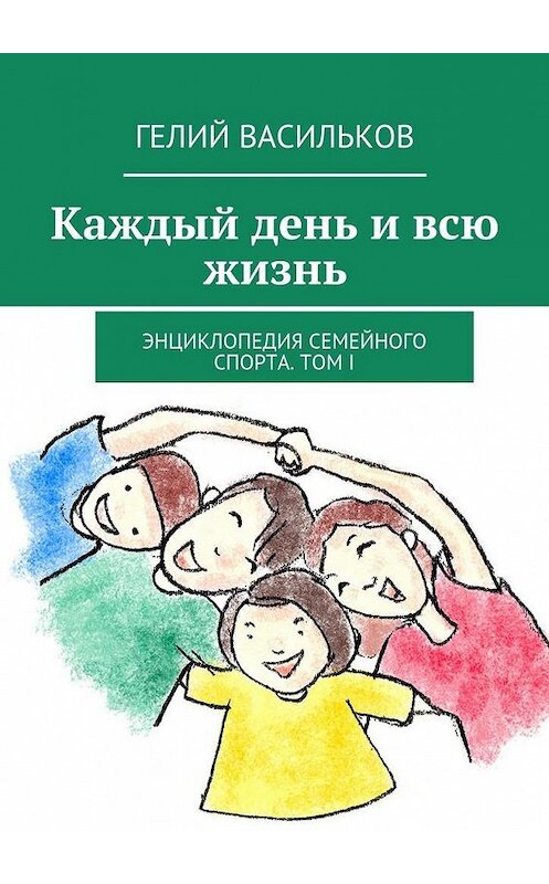 Обложка книги «Каждый день и всю жизнь. Энциклопедия семейного спорта. Том I» автора Гелия Василькова. ISBN 9785447460471.