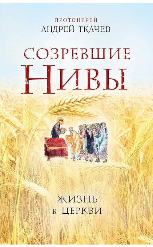 Обложка книги «Созревшие нивы. Жизнь в Церкви» автора Андрея Ткачева издание 2016 года. ISBN 9785699794331.