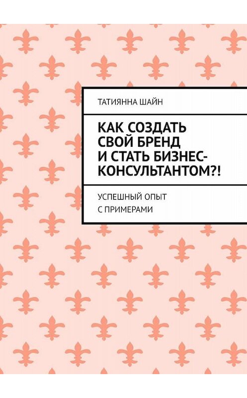 Обложка книги «Как создать свой бренд и стать бизнес-консультантом?! Успешный опыт с примерами» автора Татиянны Шайн. ISBN 9785005084651.