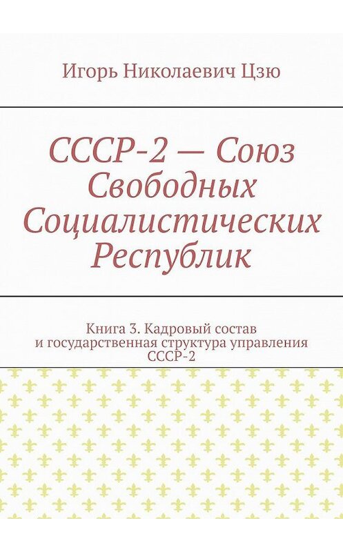 Обложка книги «СССР-2 – Союз Свободных Социалистических Республик. Книга 3. Кадровый состав и государственная структура управления СССР-2» автора Игорь Цзю. ISBN 9785005178442.