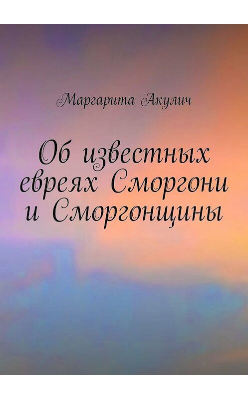 Обложка книги «Об известных евреях Сморгони и Сморгонщины» автора Маргарити Акулича. ISBN 9785449807861.