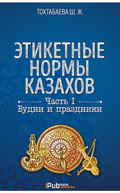 Обложка книги «Этикетные нормы казахов. Часть I. Будни и праздники» автора Шайзады Тохтабаевы. ISBN 9786010640153.