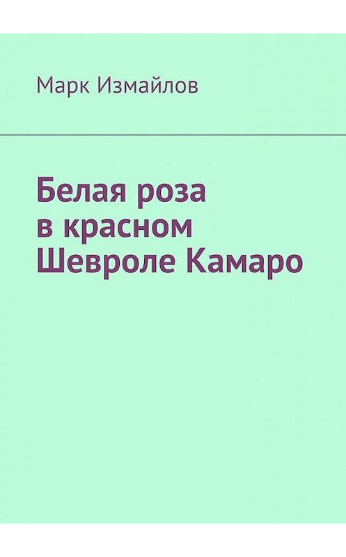 Обложка книги «Белая роза в красном Шевроле Камаро» автора Марка Измайлова. ISBN 9785449394477.