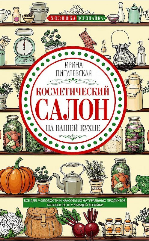 Обложка книги «Косметический салон на вашей кухне. Все для молодости и красоты из натуральных продуктов, которые есть у каждой хозяйки» автора Ириной Пигулевская издание 2019 года. ISBN 9785227086204.