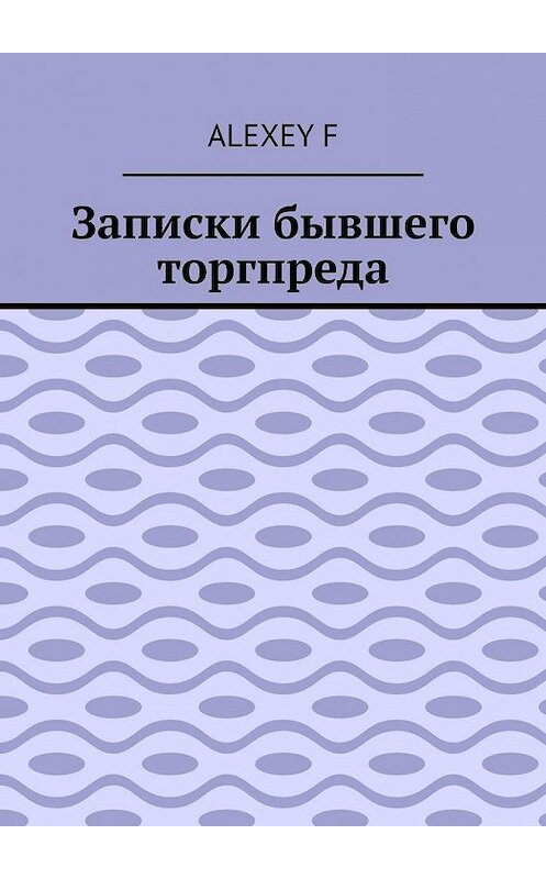 Обложка книги «Записки бывшего торгпреда» автора Alexey F. ISBN 9785005115157.