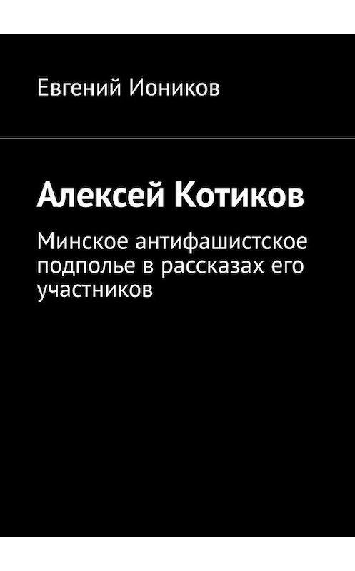 Обложка книги «Алексей Котиков. Минское антифашистское подполье в рассказах его участников» автора Евгеного Ионикова. ISBN 9785005145802.