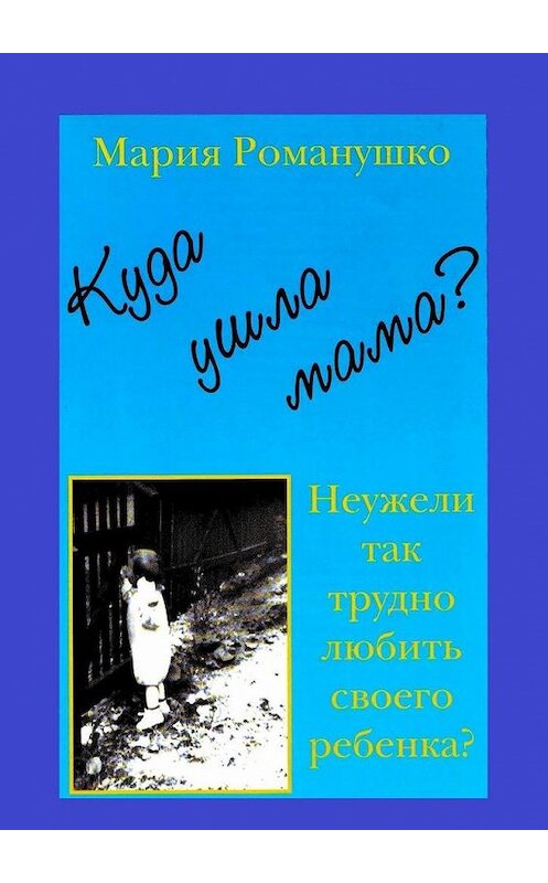 Обложка книги «Куда ушла мама? Неужели так трудно любить своего ребёнка?» автора Марии Романушко. ISBN 9785005128102.