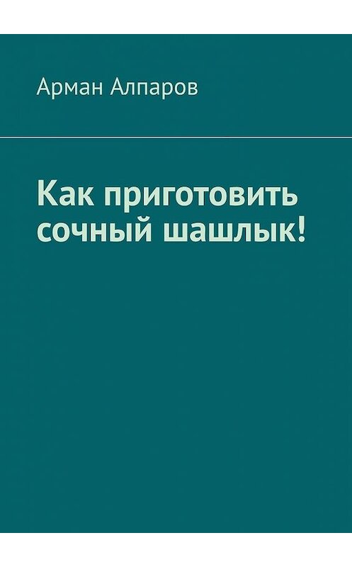 Обложка книги «Как приготовить сочный шашлык!» автора Армана Алпарова. ISBN 9785449352200.