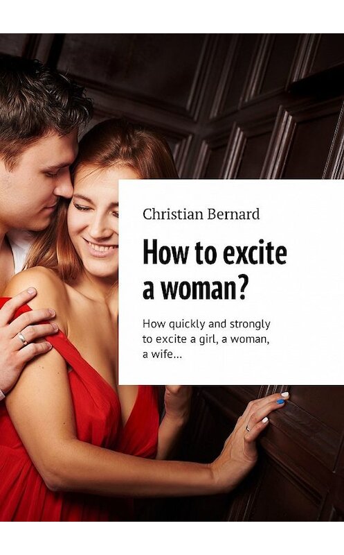 Обложка книги «How to excite a woman? How quickly and strongly to excite a girl, a woman, a wife…» автора Christian Bernard. ISBN 9785449327093.