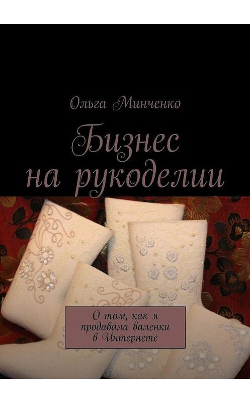 Обложка книги «Бизнес на рукоделии. О том, как я продавала валенки в Интернете» автора Ольги Минченко. ISBN 9785448308093.