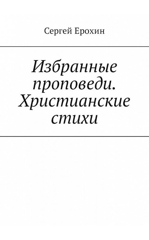 Обложка книги «Избранные проповеди. Христианские стихи. Избранные проповеди Ерохина Сергея Серафимовича на церковный год. Христианские стихи» автора Сергея Ерохина. ISBN 9785449365422.