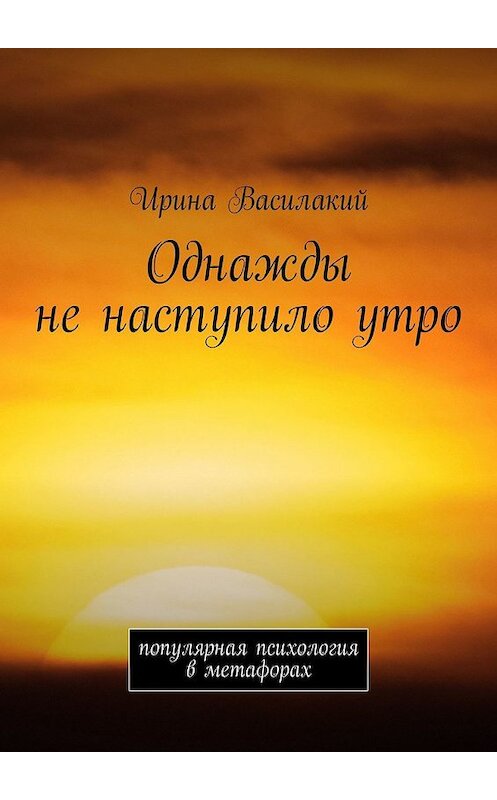 Обложка книги «Однажды не наступило утро. Популярная психология в метафорах» автора Ириной Василакий. ISBN 9785449322920.