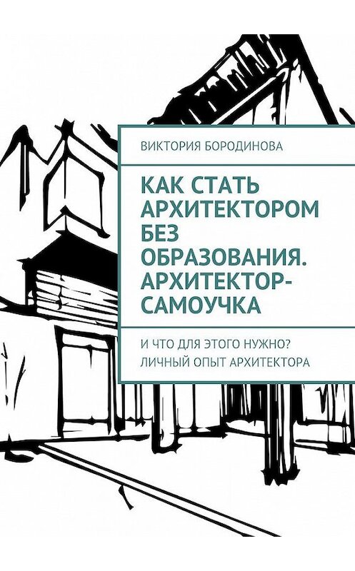 Обложка книги «Как стать архитектором без образования. Архитектор-самоучка. И что для этого нужно? Личный опыт архитектора» автора Виктории Бородиновы. ISBN 9785448521911.