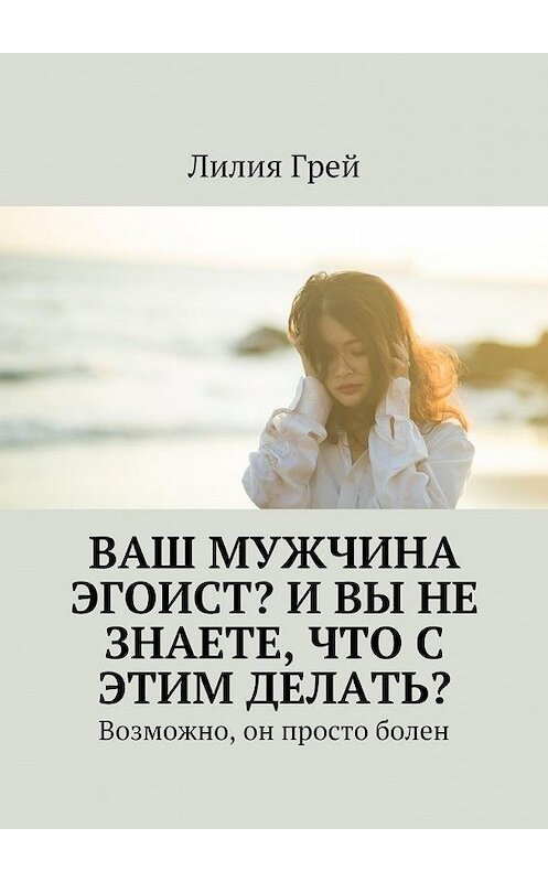 Обложка книги «Ваш мужчина эгоист? И вы не знаете, что с этим делать? Возможно, он просто болен» автора Лилии Грея. ISBN 9785448559549.