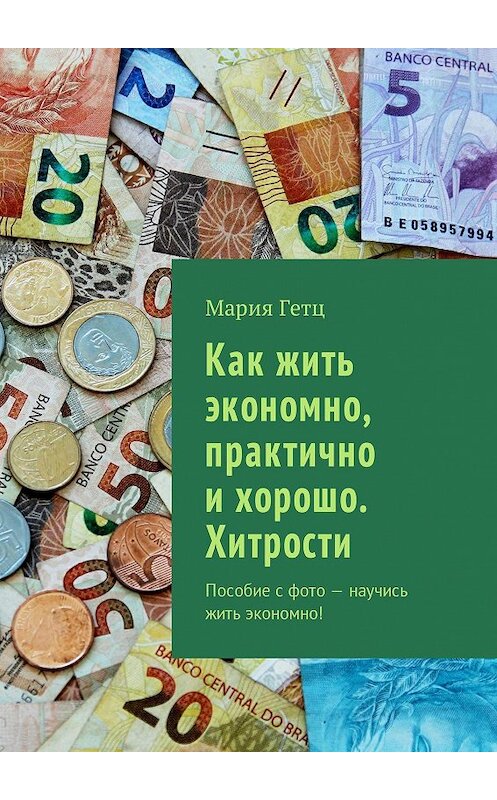 Обложка книги «Как жить экономно, практично и хорошо. Хитрости. Пособие с фото – научись жить экономно!» автора Марии Гетца. ISBN 9785448520846.