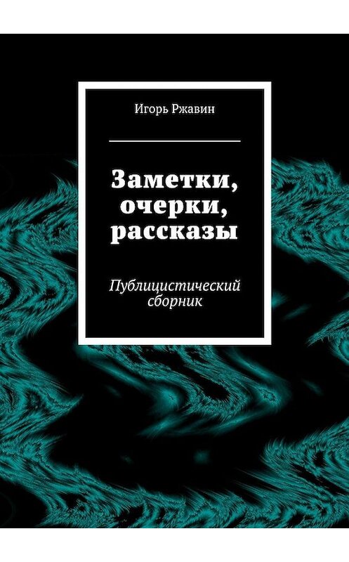 Обложка книги «Заметки, очерки, рассказы. Публицистический сборник» автора Игоря Ржавина. ISBN 9785448511066.