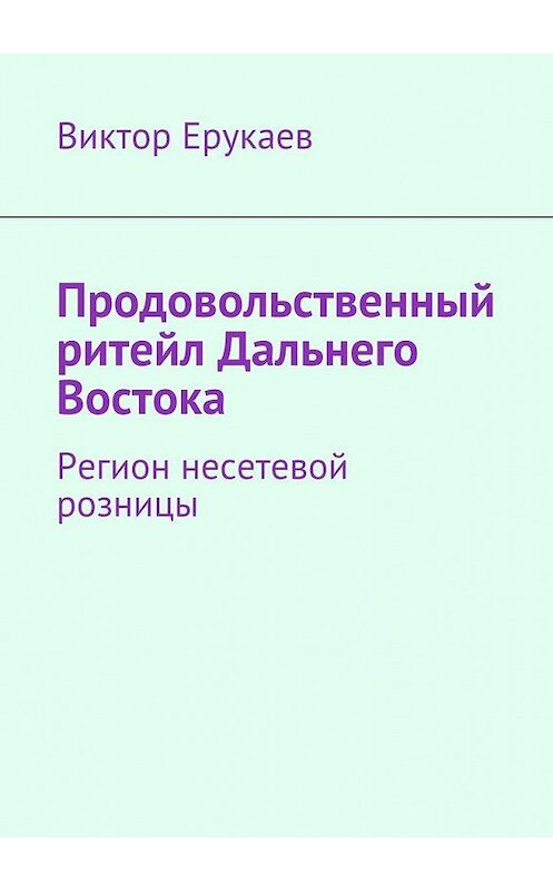 Обложка книги «Продовольственный ритейл Дальнего Востока. Регион несетевой розницы» автора Виктора Ерукаева. ISBN 9785448315435.