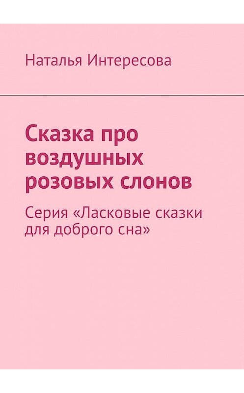 Обложка книги «Сказка про воздушных розовых слонов. Серия «Ласковые сказки для доброго сна»» автора Натальи Интересовы. ISBN 9785449091390.