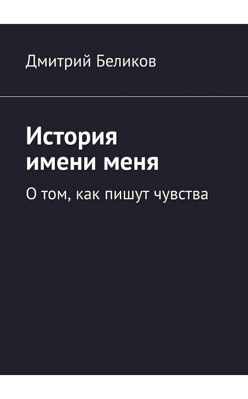 Обложка книги «История имени меня. О том, как пишут чувства» автора Дмитрия Беликова. ISBN 9785449687760.