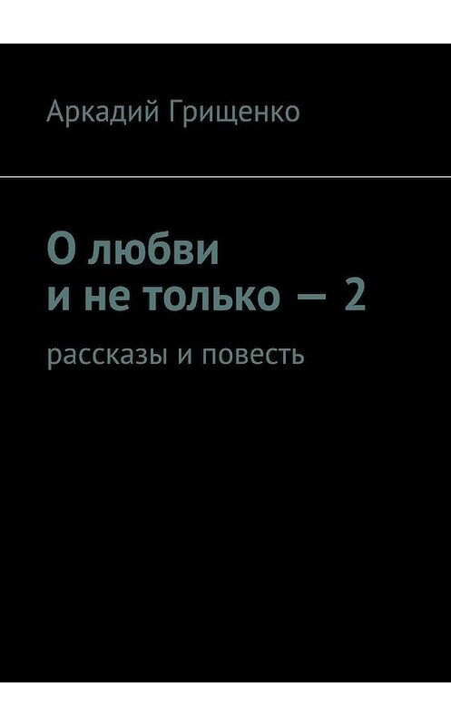 Обложка книги «О любви и не только – 2. Рассказы и повесть» автора Аркадия Грищенки. ISBN 9785447481759.