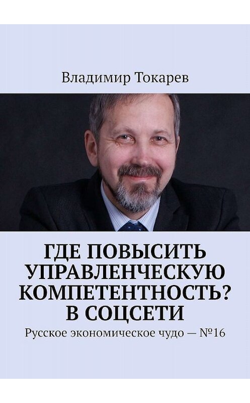 Обложка книги «Где повысить управленческую компетентность? В соцсети. Русское экономическое чудо – №16» автора Владимира Токарева. ISBN 9785005049988.