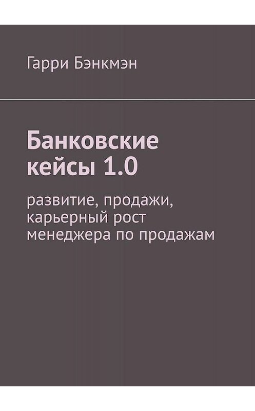 Обложка книги «Банковские кейсы 1.0. Развитие, продажи, карьерный рост менеджера по продажам» автора Гарри Бэнкмэна. ISBN 9785005056047.