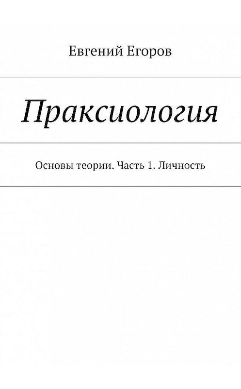 Обложка книги «Праксиология. Основы теории. Часть 1. Личность» автора Евгеного Егорова. ISBN 9785448384981.