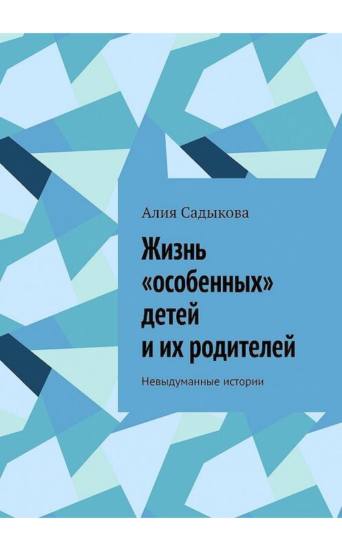 Обложка книги «Жизнь «особенных» детей и их родителей. Невыдуманные истории» автора Алии Садыковы. ISBN 9785449005694.