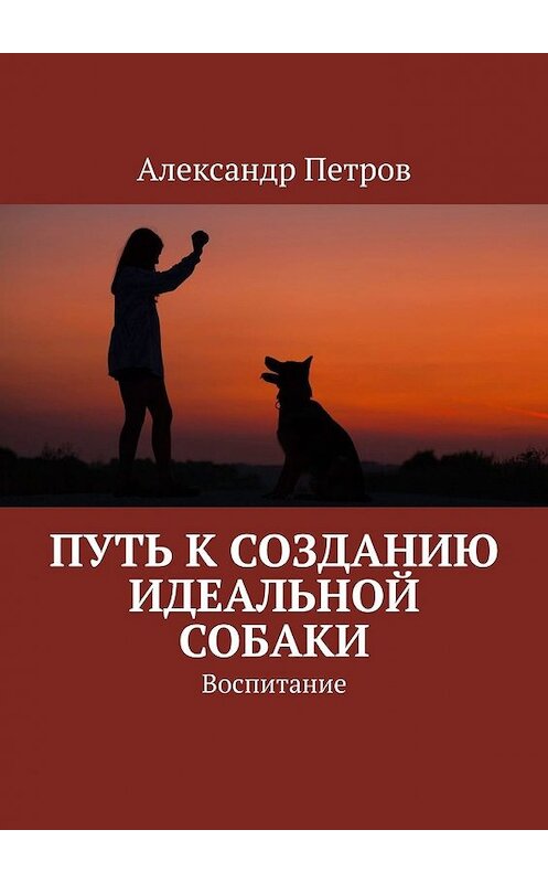 Обложка книги «Путь к созданию идеальной собаки. Воспитание» автора Александра Петрова. ISBN 9785449393029.