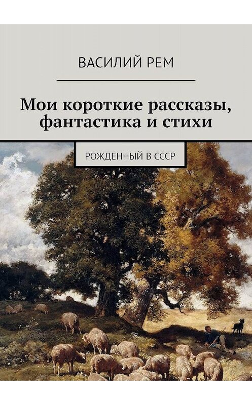 Обложка книги «Мои короткие рассказы, фантастика и стихи. Рожденный в СССР» автора Василия Рема. ISBN 9785448337444.