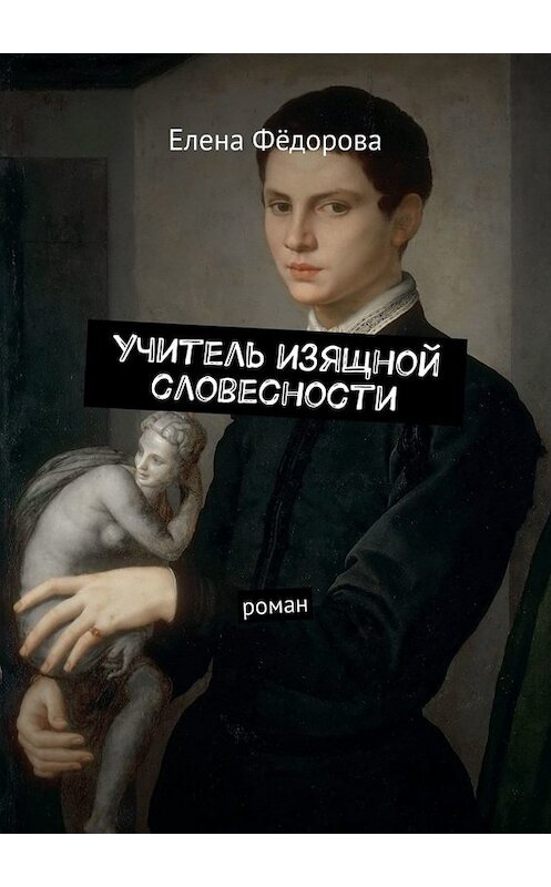 Обложка книги «Учитель изящной словесности. Роман» автора Елены Фёдоровы. ISBN 9785005011015.