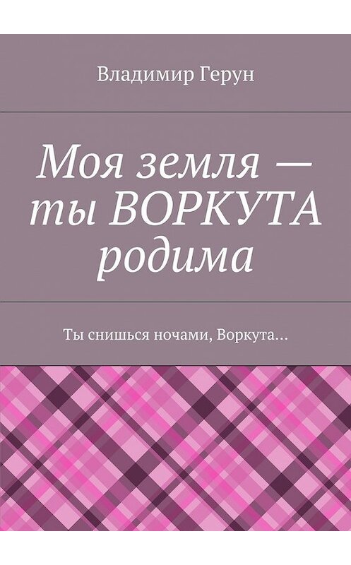 Обложка книги «Моя земля – ты ВОРКУТА родима. Ты снишься ночами, Воркута…» автора Владимира Геруна. ISBN 9785448368431.