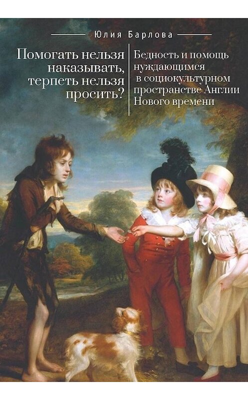 Обложка книги «Помогать нельзя наказывать, терпеть нельзя просить? Бедность и помощь нуждающимся в социокультурном пространстве Англии Нового времени» автора Юлии Барловы издание 2018 года. ISBN 9785907030749.