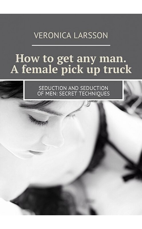 Обложка книги «How to get any man. A female pick up truck. Seduction and seduction of men: secret techniques» автора Вероники Ларссона. ISBN 9785449056924.