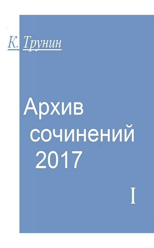 Обложка книги «Архив сочинений – 2017. Часть I» автора Константина Трунина. ISBN 9785449837189.