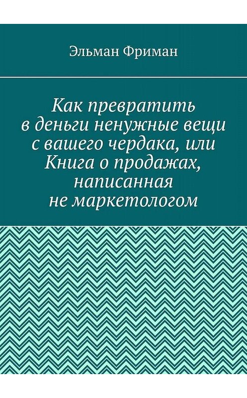 Обложка книги «Как превратить в деньги ненужные вещи с вашего чердака, или Книга о продажах, написанная не маркетологом» автора Эльмана Фримана. ISBN 9785449842886.