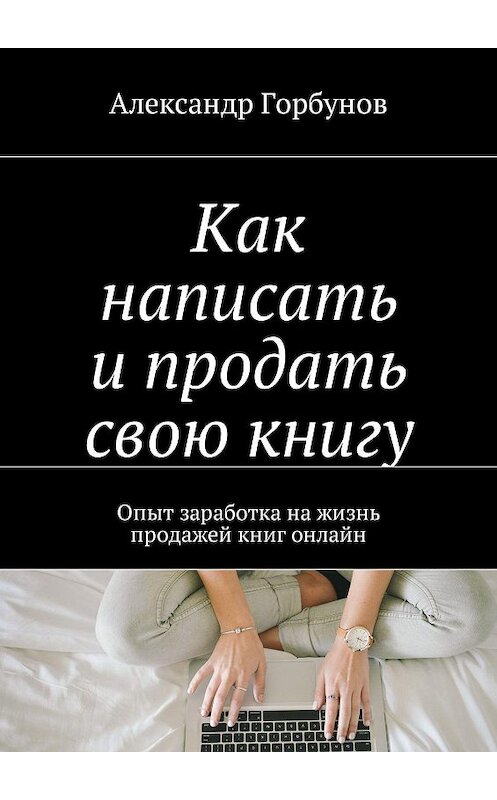 Обложка книги «Как написать и продать свою книгу. Опыт заработка на жизнь продажей книг онлайн» автора Александра Горбунова. ISBN 9785448575662.