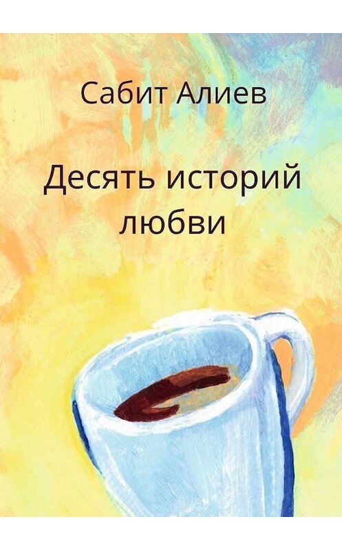 Обложка книги «Десять историй любви» автора Сабита Алиева. ISBN 9785449861399.