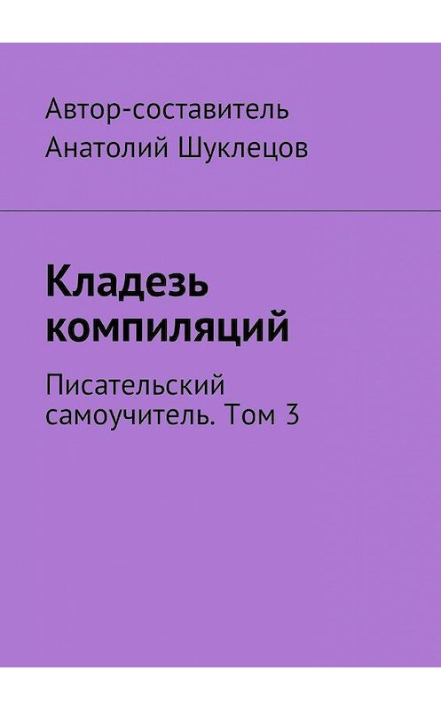 Обложка книги «Кладезь компиляций. Писательский самоучитель. Том 3» автора Анатолия Шуклецова. ISBN 9785449051493.