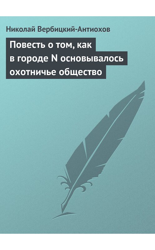 Обложка книги «Повесть о том, как в городе N основывалось охотничье общество» автора Николая Вербицкий-Антиохова.