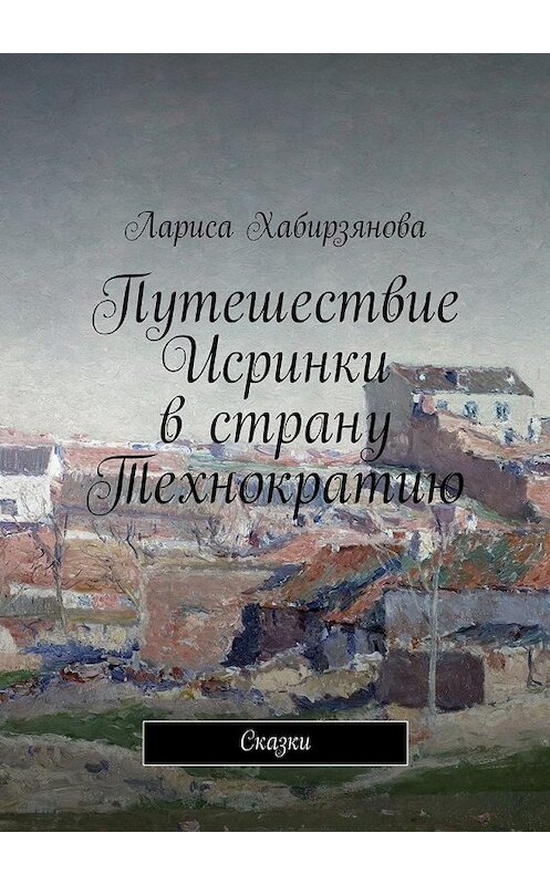 Обложка книги «Путешествие Искринки в страну Технократию. Сказка» автора Лариси Хабирзяновы. ISBN 9785447485573.
