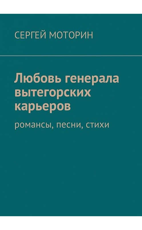 Обложка книги «Любовь генерала вытегорских карьеров. Романсы, песни, стихи» автора Сергея Моторина. ISBN 9785449002563.