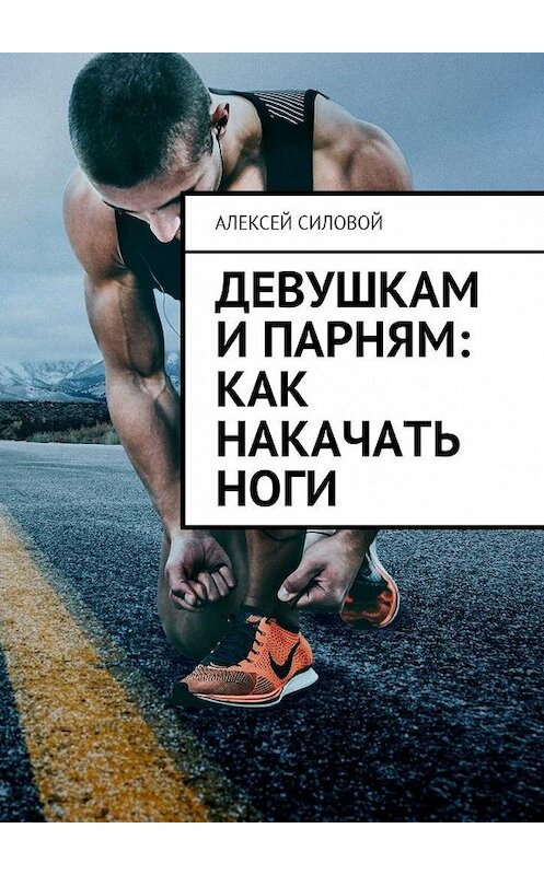 Обложка книги «Девушкам и парням: как накачать ноги» автора Алексея Силовоя. ISBN 9785449025074.