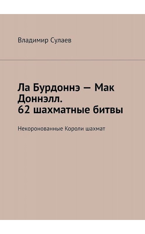 Обложка книги «Ла Бурдоннэ – Мак Доннэлл. 62 шахматные битвы. Некоронованные Короли шахмат» автора Владимира Сулаева. ISBN 9785005022394.
