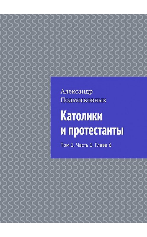 Обложка книги «Католики и протестанты. Том 1. Часть 1. Глава 6» автора Александра Подмосковныха. ISBN 9785447482978.